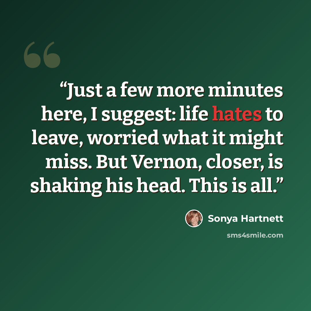 “Just a few more minutes here, I suggest: life hates to leave, worried what it might miss. But Vernon, closer, is shaking his head. This is all.” quote by Sonya Hartnett