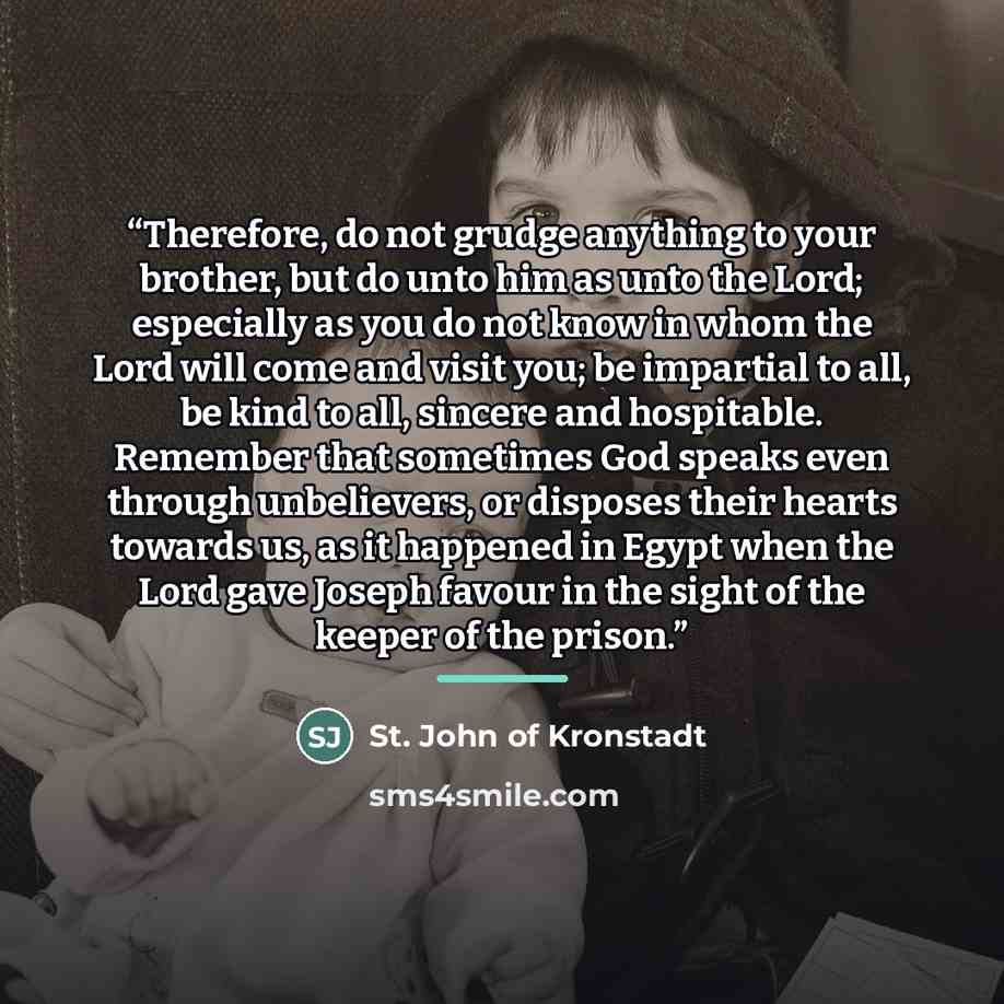 “Therefore, do not grudge anything to your brother, but do unto him as unto the Lord; especially as you do not know in whom the Lord will come and visit you; be impartial to all, be kind to all, sincere and hospitable. Remember that sometimes God speaks even through unbelievers, or disposes their…” quote by St. John of Kronstadt