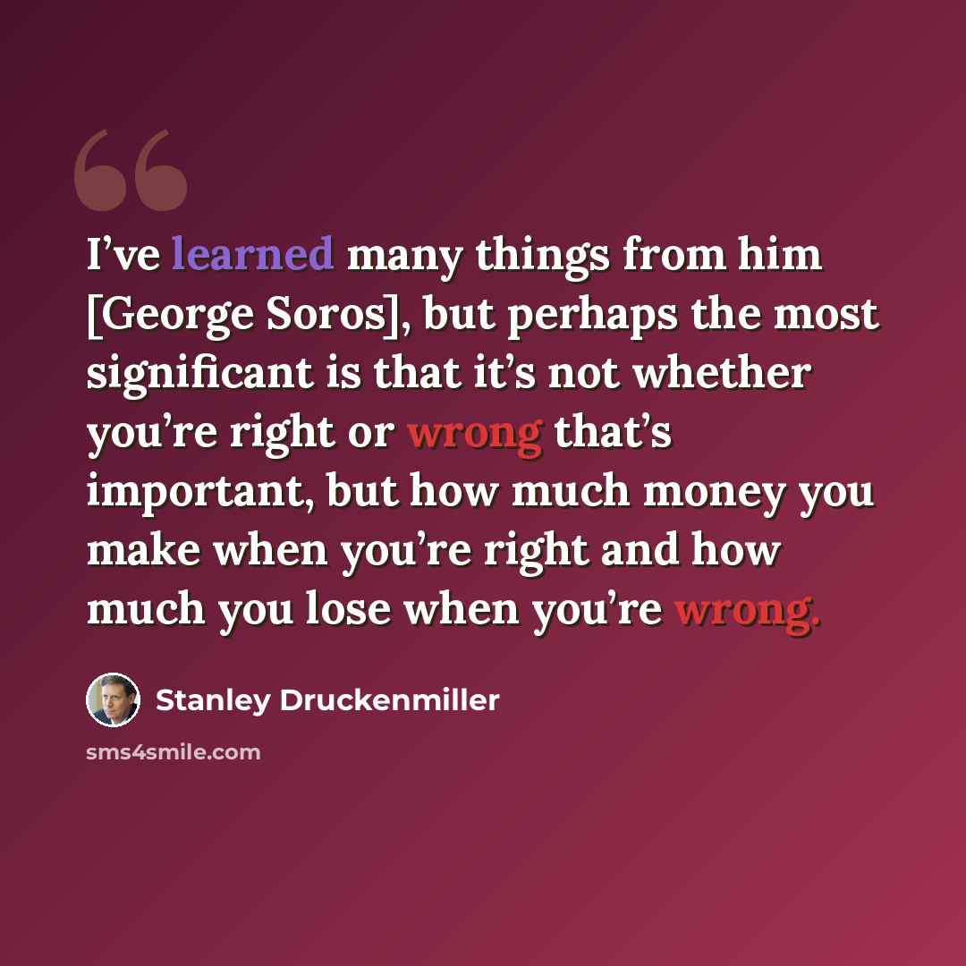 “I’ve learned many things from him [George Soros], but perhaps the most significant is that it’s not whether you’re right or wrong that’s important, but how much money you make when you’re right and how much you lose when you’re wrong.” quote by Stanley Druckenmiller