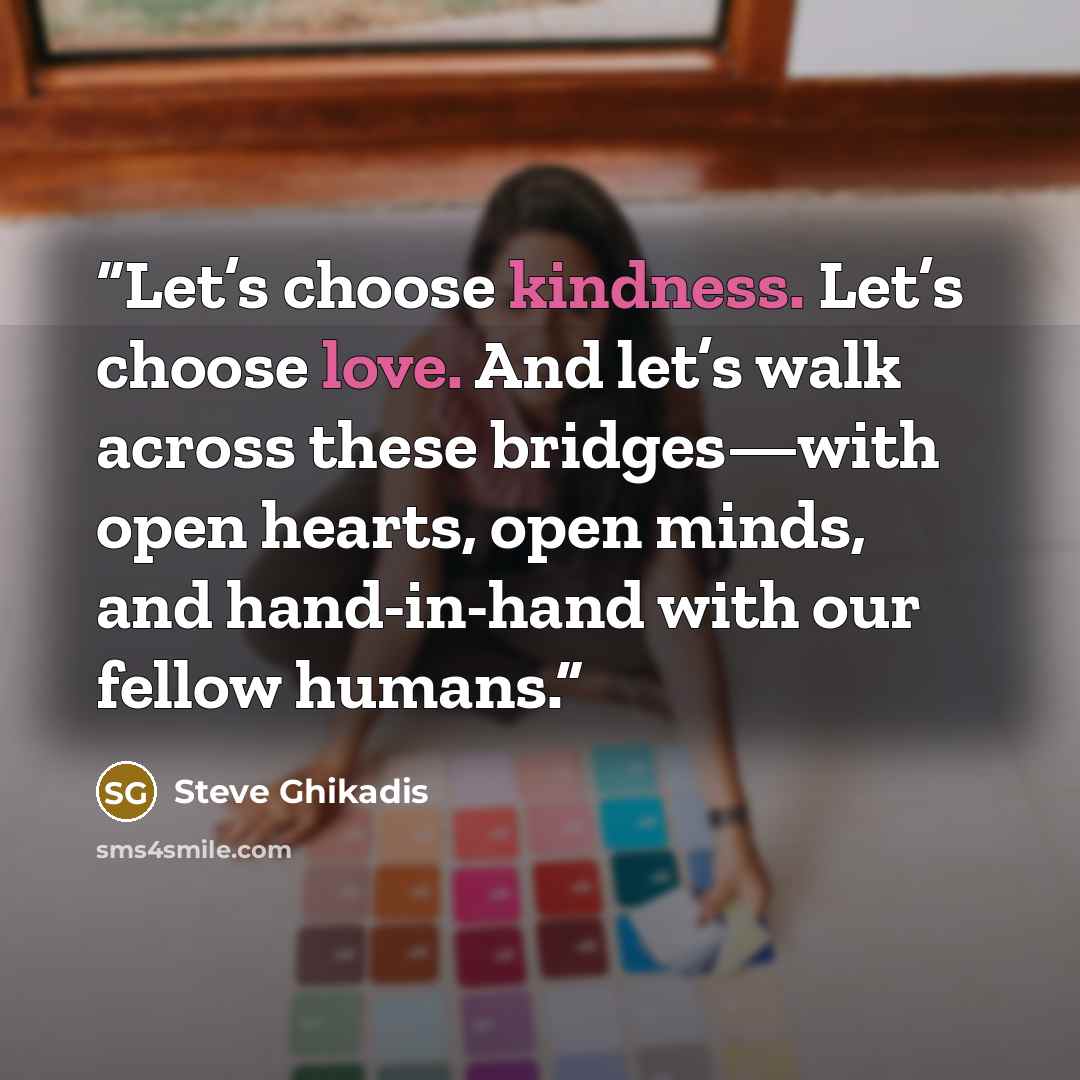 “Let’s choose kindness. Let’s choose love. And let’s walk across these bridges—with open hearts, open minds, and hand-in-hand with our fellow humans.” quote by Steve Ghikadis