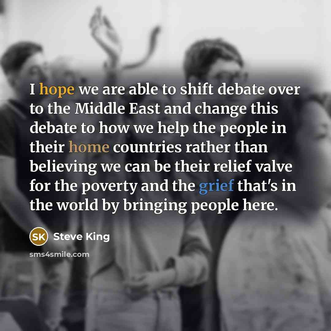“I hope we are able to shift debate over to the Middle East and change this debate to how we help the people in their home countries rather than believing we can be their relief valve for the poverty and the grief that's in the world by bringing people here.” quote by Steve King