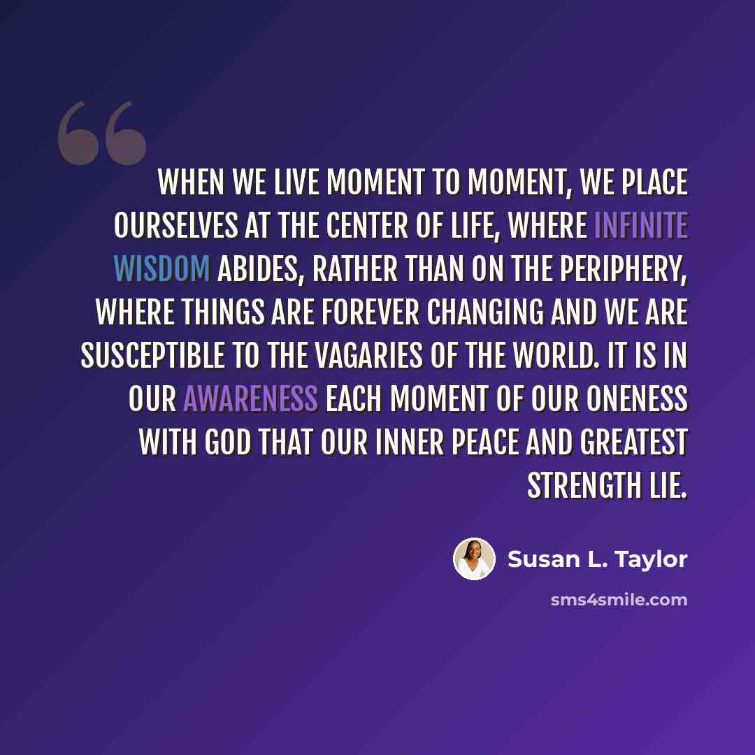 “When we live moment to moment, we place ourselves at the center of life, where infinite wisdom abides, rather than on the periphery, where things are forever changing and we are susceptible to the vagaries of the world. It is in our awareness each moment of our oneness with God that our inner…” quote by Susan L. Taylor