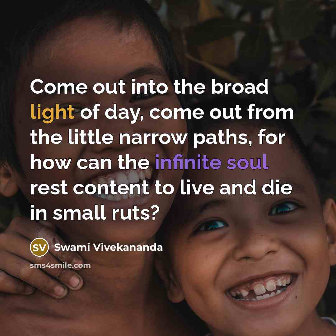 “Come out into the broad light of day, come out from the little narrow paths, for how can the infinite soul rest content to live and die in small ruts?” quote by Swami Vivekananda