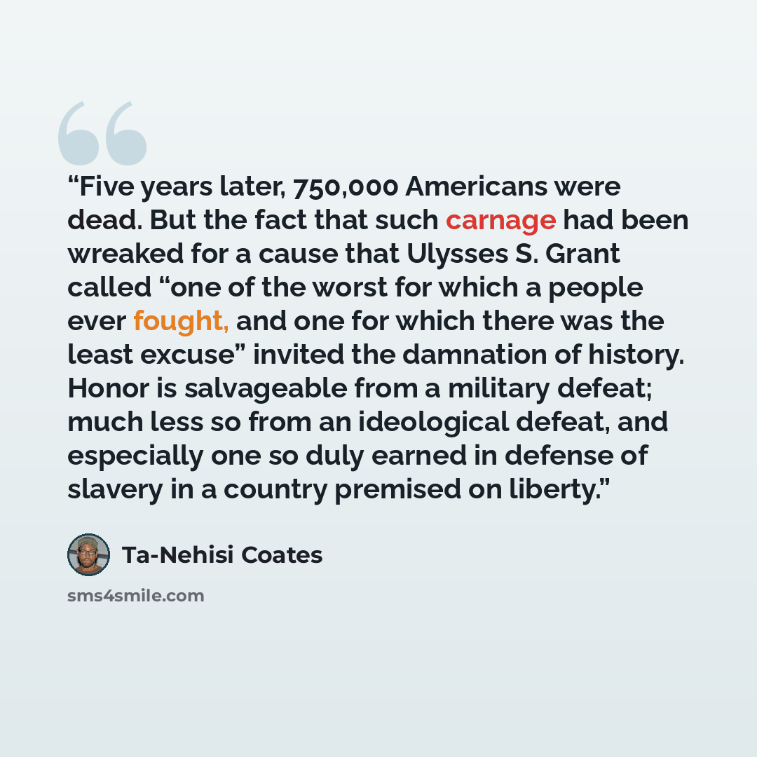“Five years later, 750,000 Americans were dead. But the fact that such carnage had been wreaked for a cause that Ulysses S. Grant called “one of the worst for which a people ever fought, and one for which there was the least excuse” invited the damnation of history. Honor is salvageable from a…” quote by Ta-Nehisi Coates
