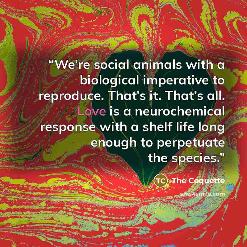 “We’re social animals with a biological imperative to reproduce. That’s it. That’s all. Love is a neurochemical response with a shelf life long enough to perpetuate the species.” quote by The Coquette