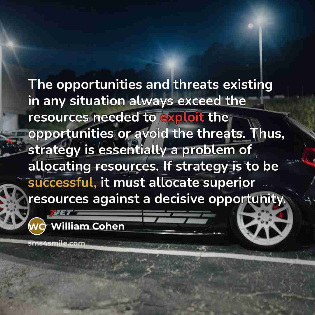“The opportunities and threats existing in any situation always exceed the resources needed to exploit the opportunities or avoid the threats. Thus, strategy is essentially a problem of allocating resources. If strategy is to be successful, it must allocate superior resources against a decisive…” quote by William Cohen