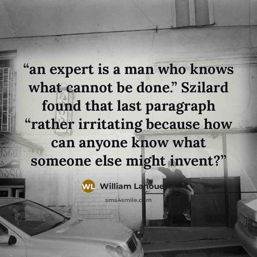 “an expert is a man who knows what cannot be done.” Szilard found that last paragraph “rather irritating because how can anyone know what someone else might invent?” quote by William Lanouette