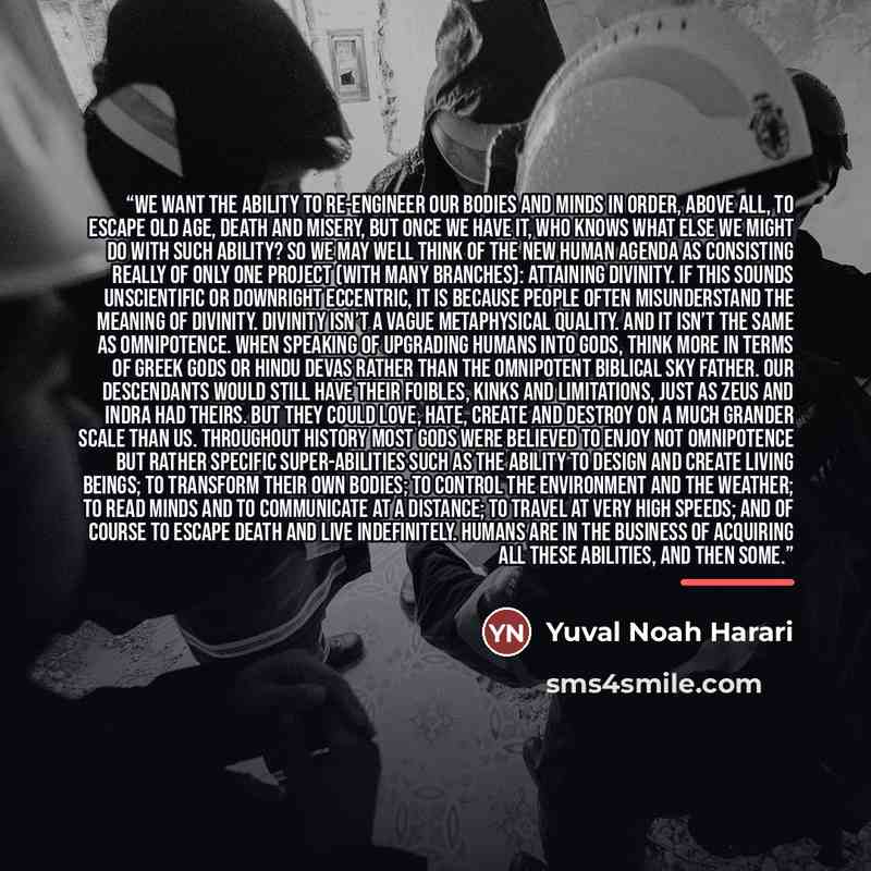 “We want the ability to re-engineer our bodies and minds in order, above all, to escape old age, death and misery, but once we have it, who knows what else we might do with such ability? So we may well think of the new human agenda as consisting really of only one project (with many branches)…” quote by Yuval Noah Harari