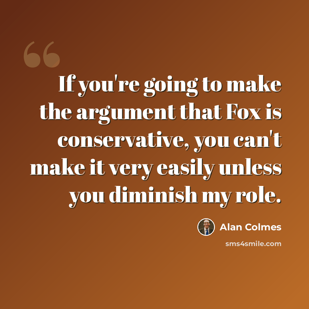 “If you're going to make the argument that Fox is conservative, you can't make it very easily unless you diminish my role.” quote by Alan Colmes