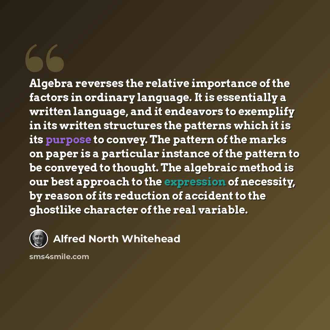 “Algebra reverses the relative importance of the factors in ordinary language. It is essentially a written language, and it endeavors to exemplify in its written structures the patterns which it is its purpose to convey. The pattern of the marks on paper is a particular instance of the pattern to…” quote by Alfred North Whitehead