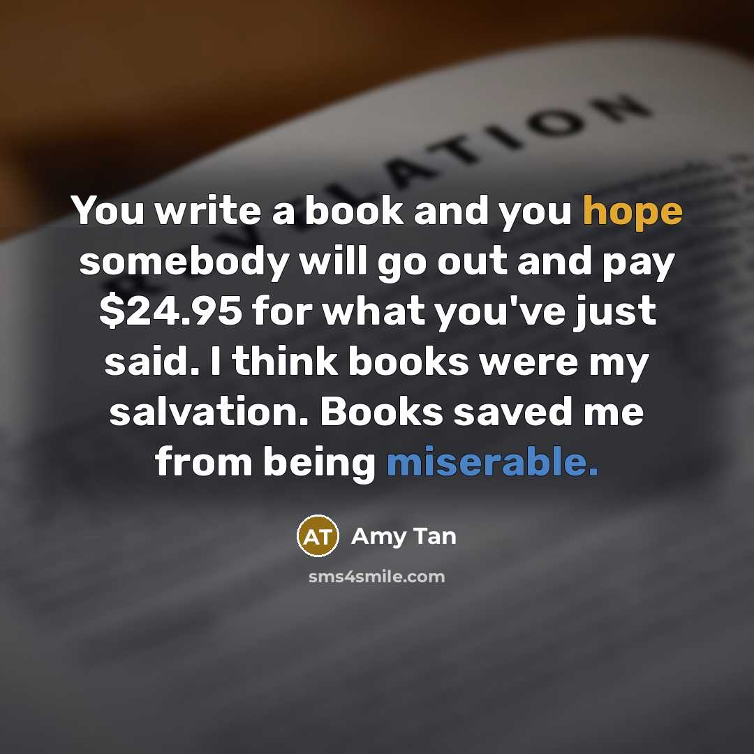 “You write a book and you hope somebody will go out and pay $24.95 for what you've just said. I think books were my salvation. Books saved me from being miserable.” quote by Amy Tan