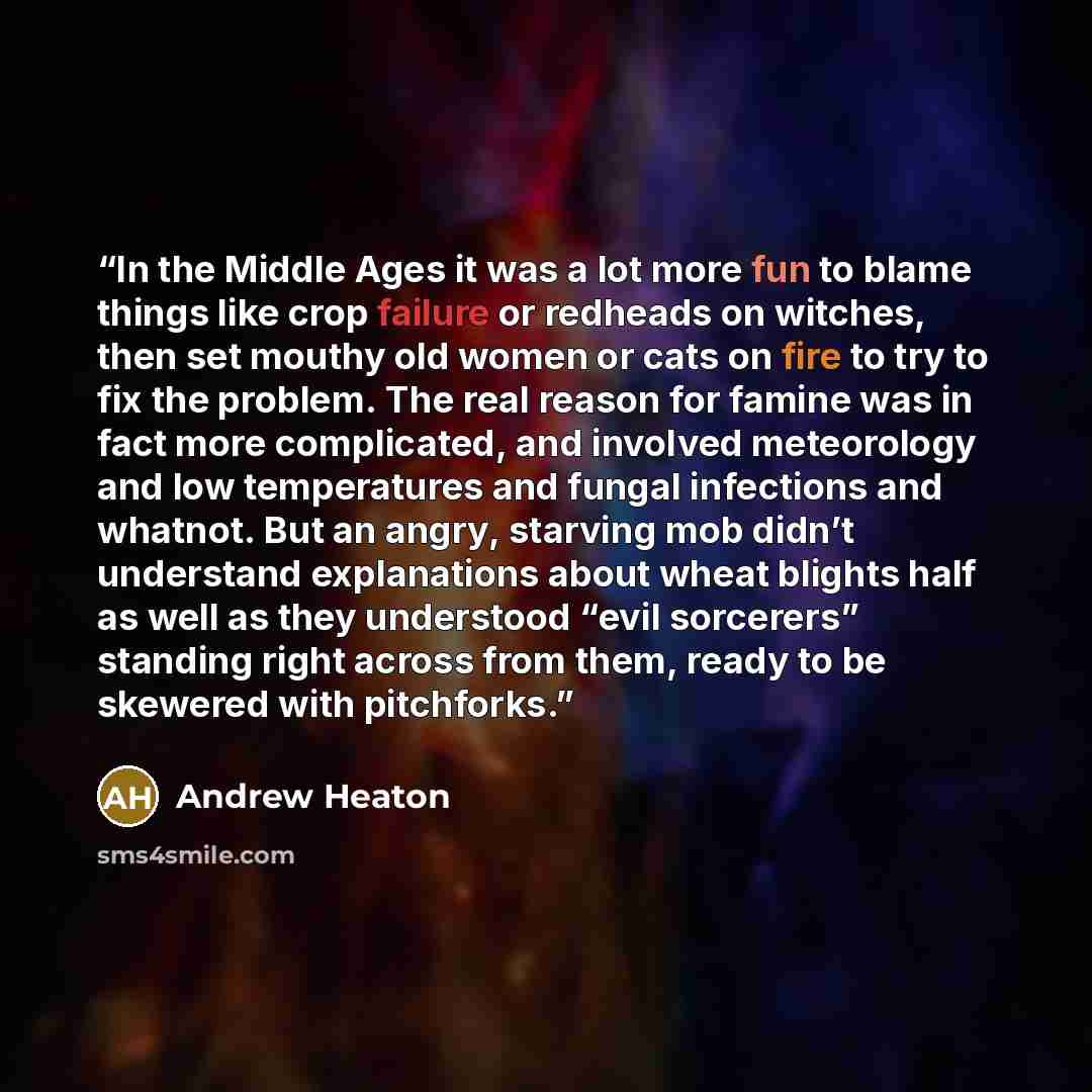 “In the Middle Ages it was a lot more fun to blame things like crop failure or redheads on witches, then set mouthy old women or cats on fire to try to fix the problem. The real reason for famine was in fact more complicated, and involved meteorology and low temperatures and fungal infections and…” quote by Andrew Heaton
