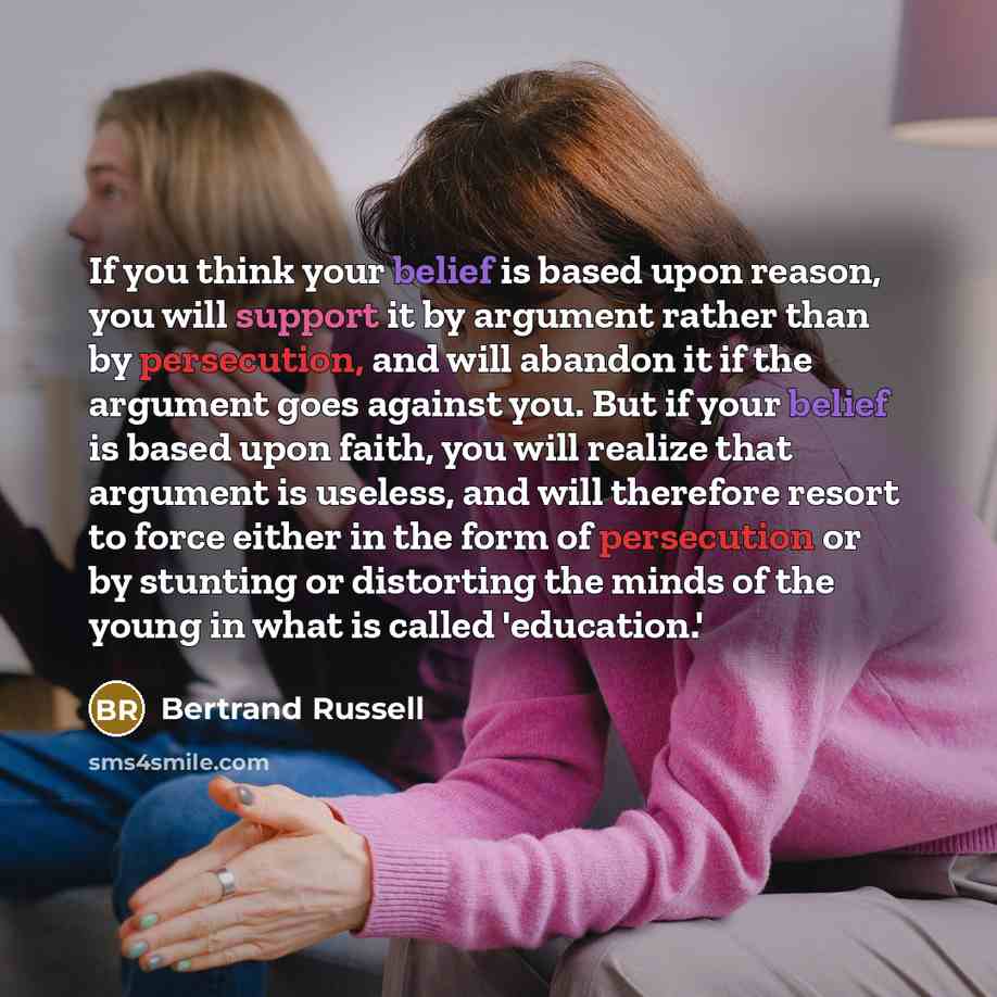 “If you think your belief is based upon reason, you will support it by argument rather than by persecution, and will abandon it if the argument goes against you. But if your belief is based upon faith, you will realize that argument is useless, and will therefore resort to force either in the form…” quote by Bertrand Russell