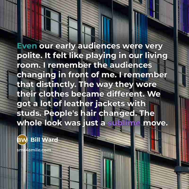 “Even our early audiences were very polite. It felt like playing in our living room. I remember the audiences changing in front of me. I remember that distinctly. The way they wore their clothes became different. We got a lot of leather jackets with studs. People's hair changed. The whole look was…” quote by Bill Ward