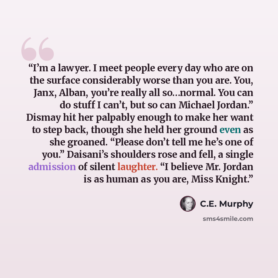 “I’m a lawyer. I meet people every day who are on the surface considerably worse than you are. You, Janx, Alban, you’re really all so…normal. You can do stuff I can’t, but so can Michael Jordan.” Dismay hit her palpably enough to make her want to step back, though she held her ground even as she…” quote by C.E. Murphy
