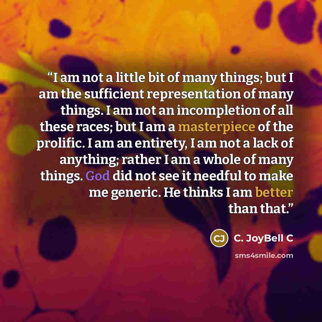 “I am not a little bit of many things; but I am the sufficient representation of many things. I am not an incompletion of all these races; but I am a masterpiece of the prolific. I am an entirety, I am not a lack of anything; rather I am a whole of many things. God did not see it needful to make me…” quote by C. JoyBell C