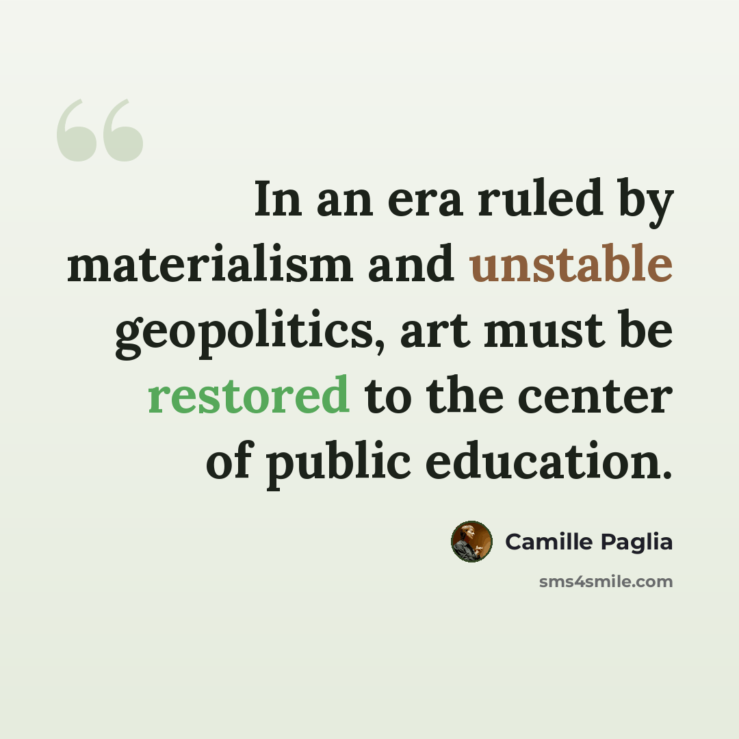 “In an era ruled by materialism and unstable geopolitics, art must be restored to the center of public education.” quote by Camille Paglia