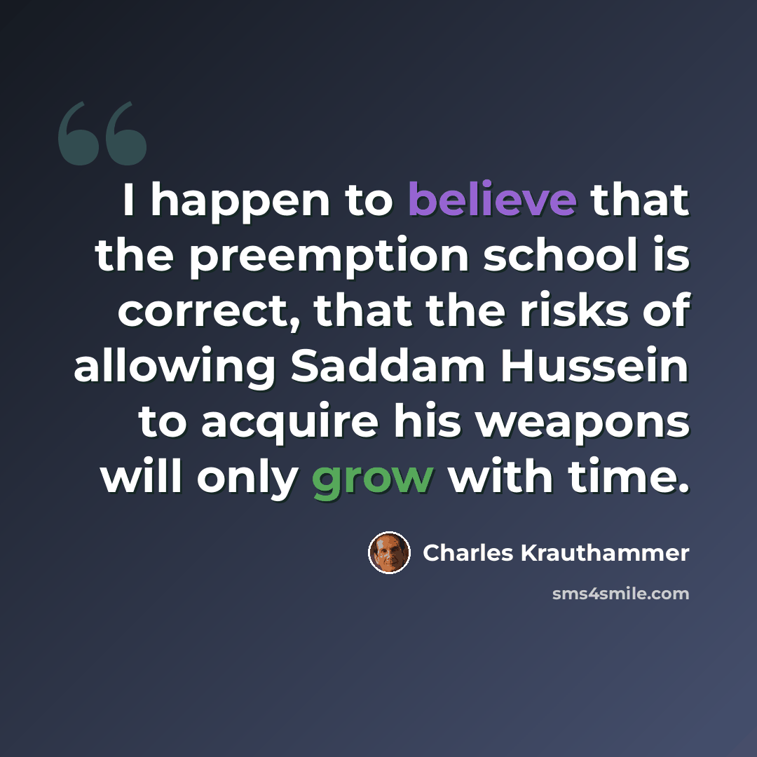 “I happen to believe that the preemption school is correct, that the risks of allowing Saddam Hussein to acquire his weapons will only grow with time.” quote by Charles Krauthammer