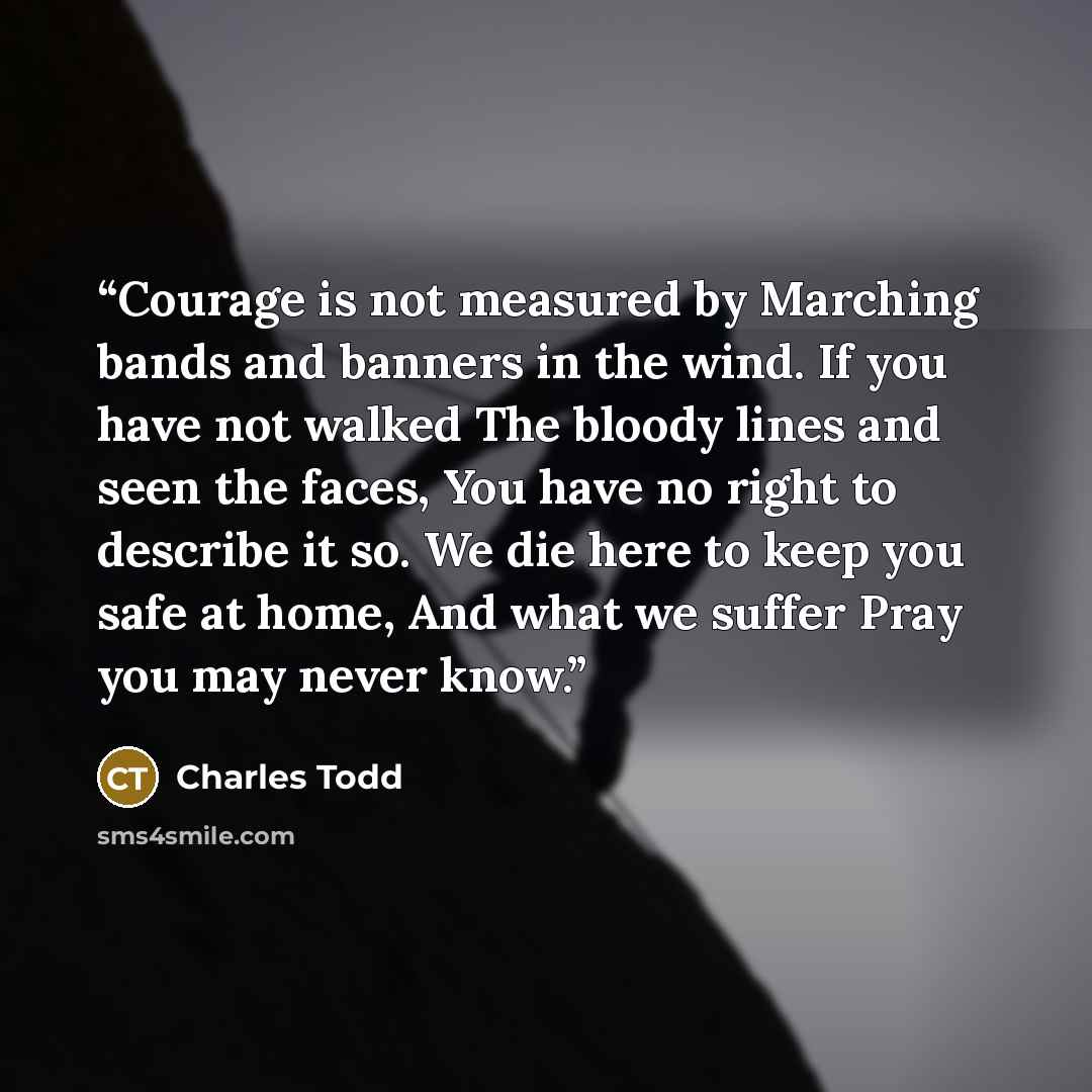 “Courage is not measured by Marching bands and banners in the wind. If you have not walked The bloody lines and seen the faces, You have no right to describe it so. We die here to keep you safe at home, And what we suffer Pray you may never know.” quote by Charles Todd