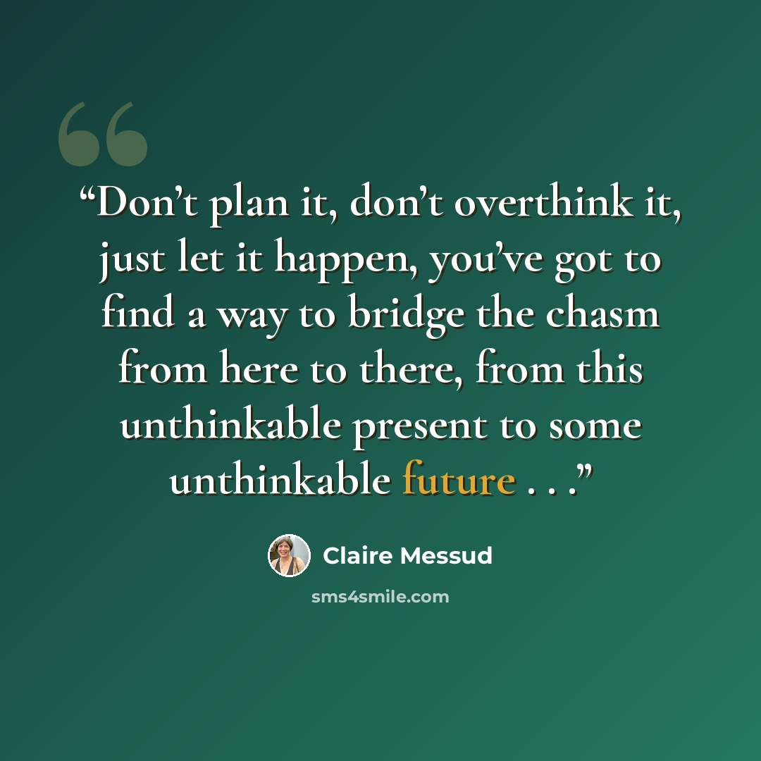 “Don’t plan it, don’t overthink it, just let it happen, you’ve got to find a way to bridge the chasm from here to there, from this unthinkable present to some unthinkable future . . .” quote by Claire Messud