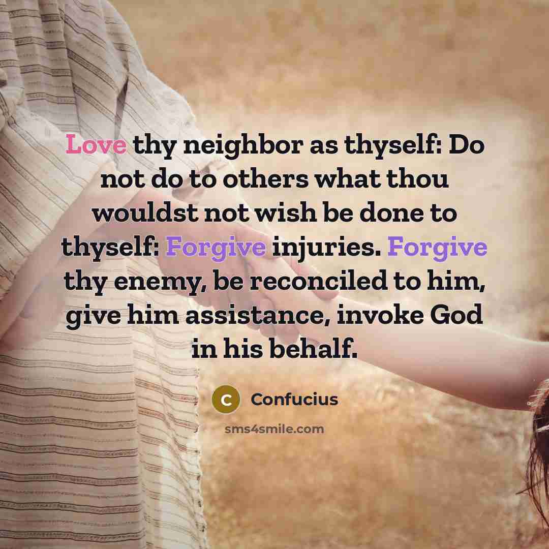 “Love thy neighbor as thyself: Do not do to others what thou wouldst not wish be done to thyself: Forgive injuries. Forgive thy enemy, be reconciled to him, give him assistance, invoke God in his behalf.” quote by Confucius