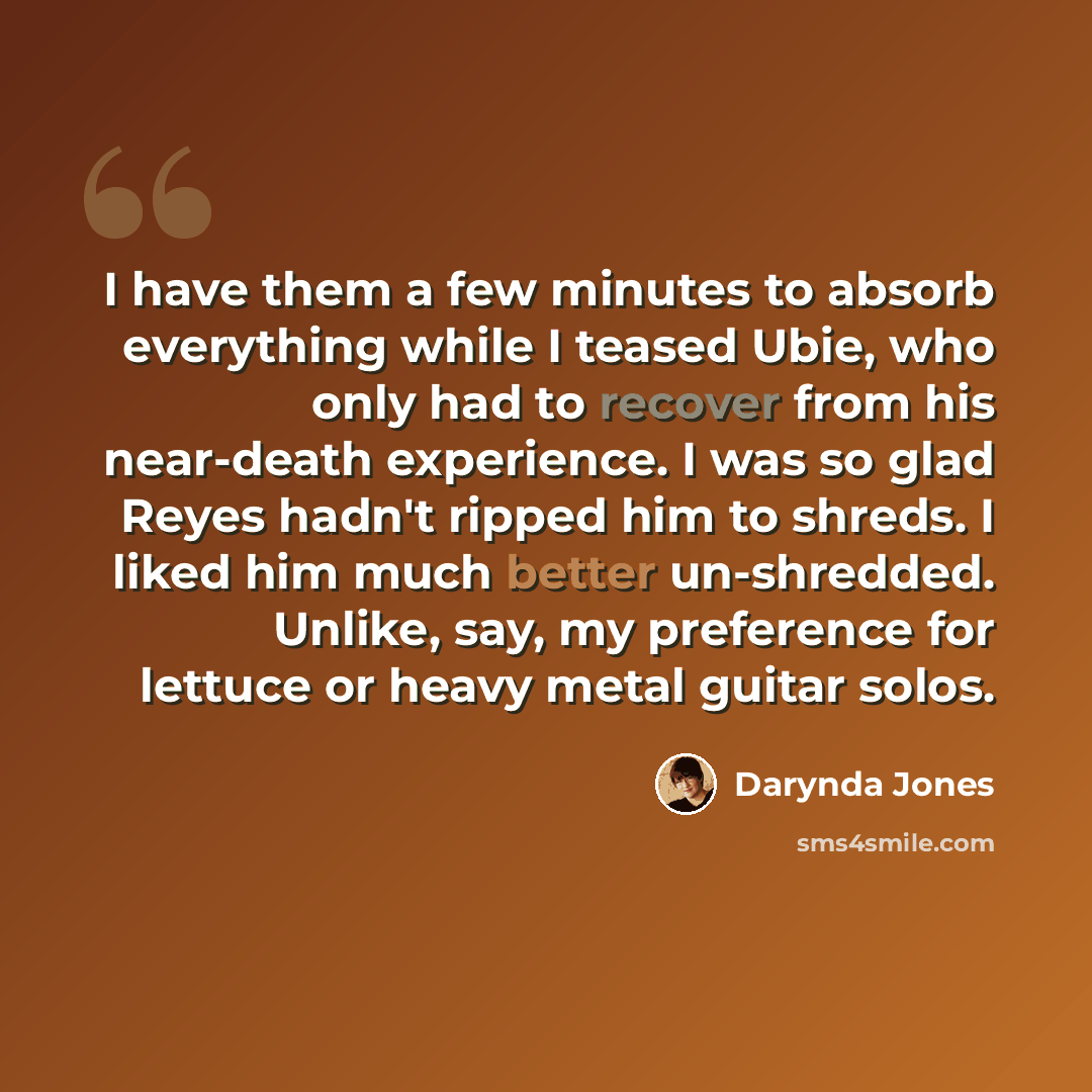 “I have them a few minutes to absorb everything while I teased Ubie, who only had to recover from his near-death experience. I was so glad Reyes hadn't ripped him to shreds. I liked him much better un-shredded. Unlike, say, my preference for lettuce or heavy metal guitar solos.” quote by Darynda Jones
