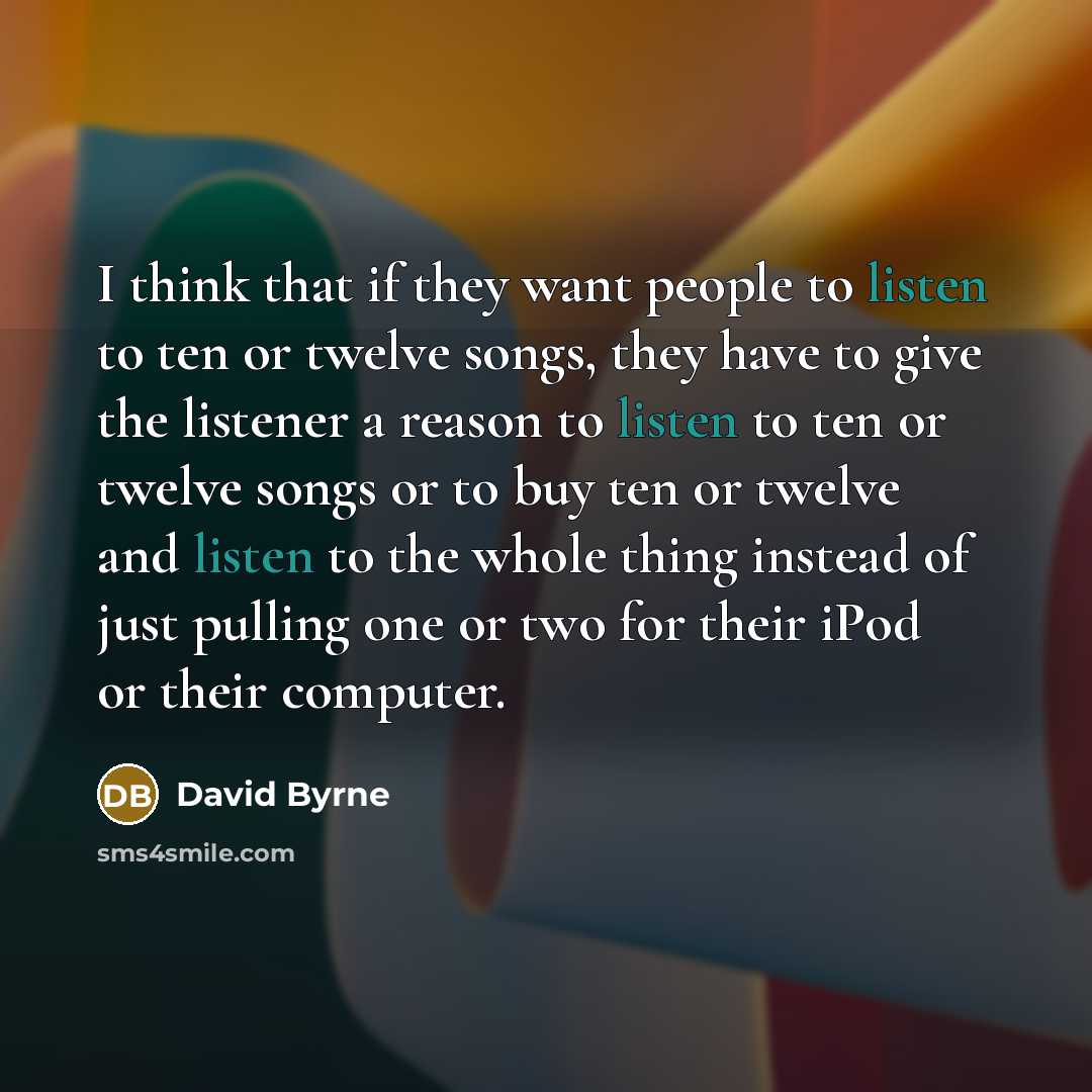 “I think that if they want people to listen to ten or twelve songs, they have to give the listener a reason to listen to ten or twelve songs or to buy ten or twelve and listen to the whole thing instead of just pulling one or two for their iPod or their computer.” quote by David Byrne