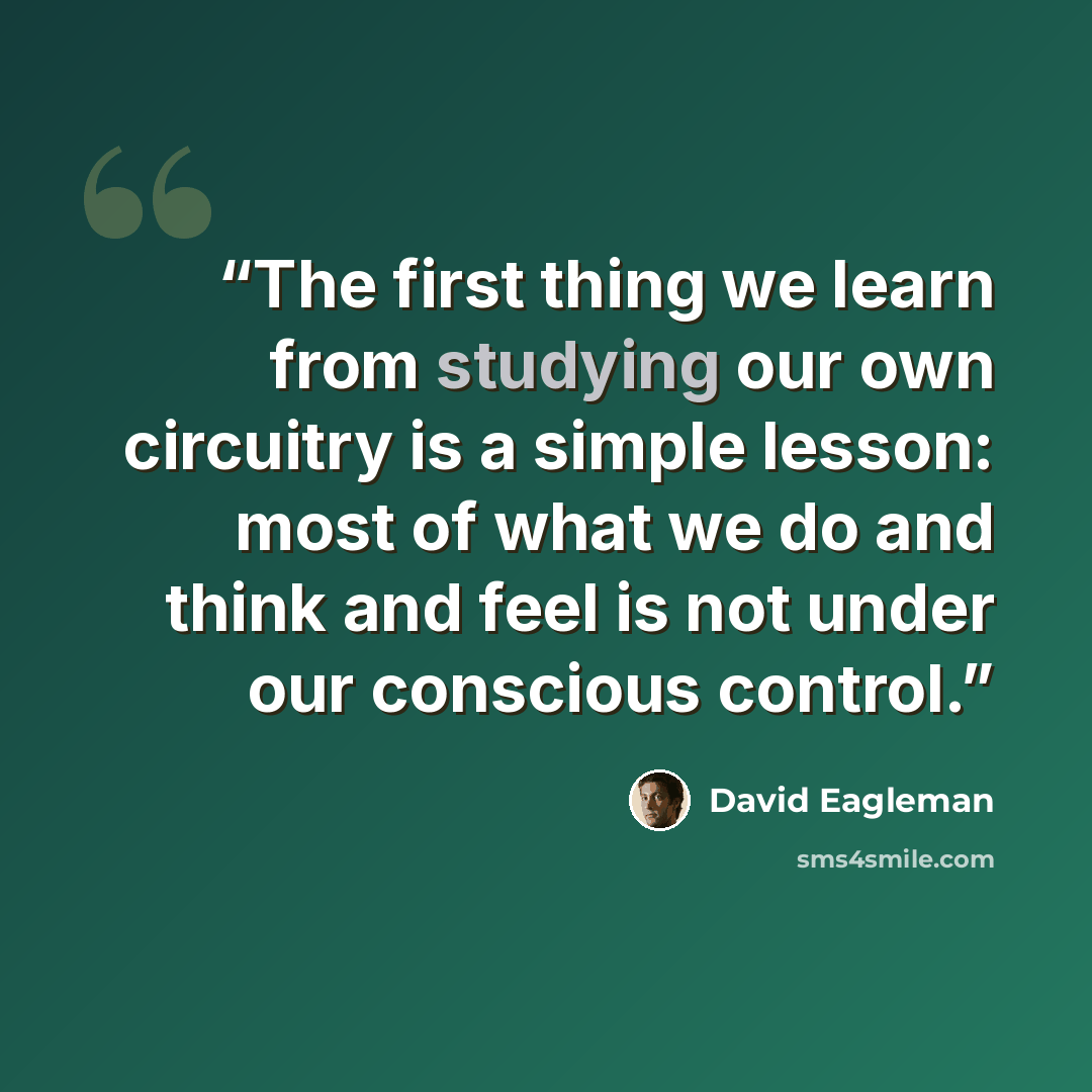 “The first thing we learn from studying our own circuitry is a simple lesson: most of what we do and think and feel is not under our conscious control.” quote by David Eagleman