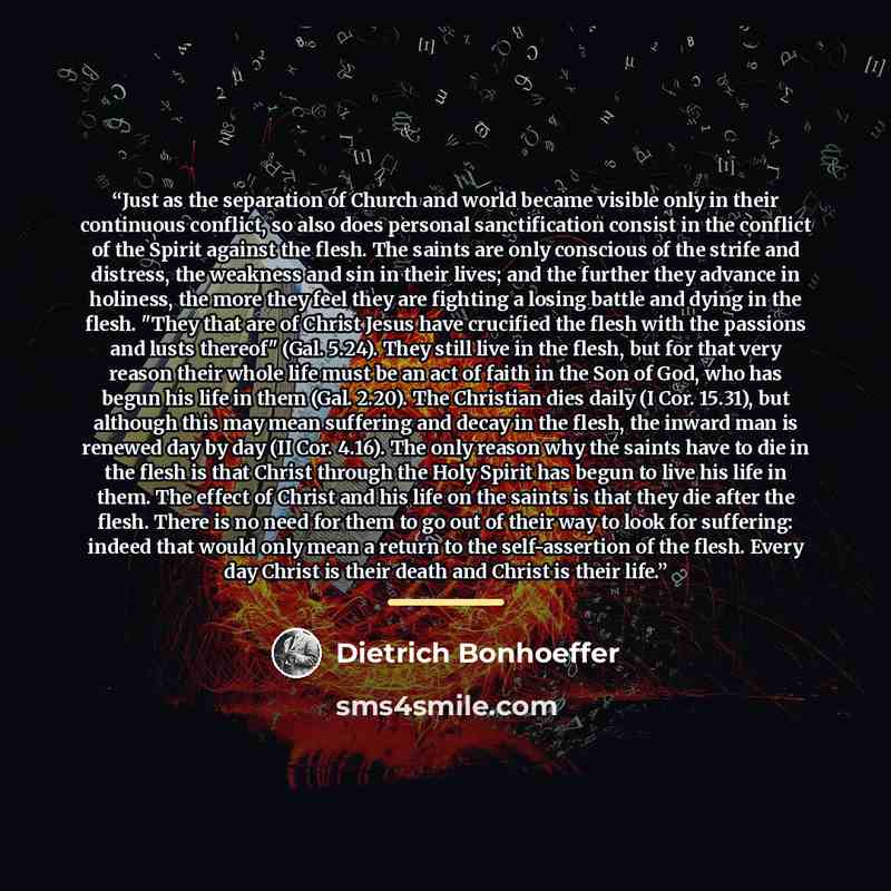 “Just as the separation of Church and world became visible only in their continuous conflict, so also does personal sanctification consist in the conflict of the Spirit against the flesh. The saints are only conscious of the strife and distress, the weakness and sin in their lives; and the further…” quote by Dietrich Bonhoeffer