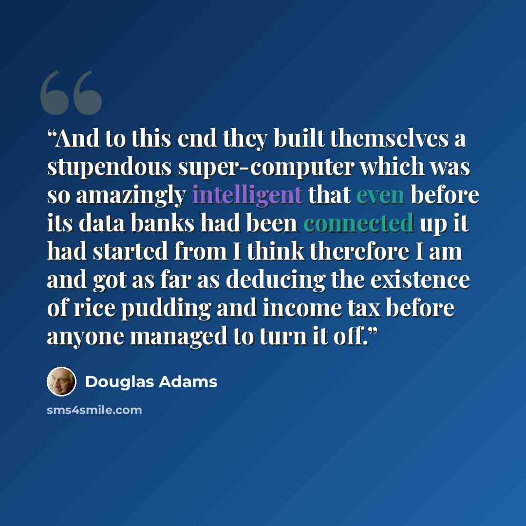 “And to this end they built themselves a stupendous super-computer which was so amazingly intelligent that even before its data banks had been connected up it had started from I think therefore I am and got as far as deducing the existence of rice pudding and income tax before anyone managed to…” quote by Douglas Adams