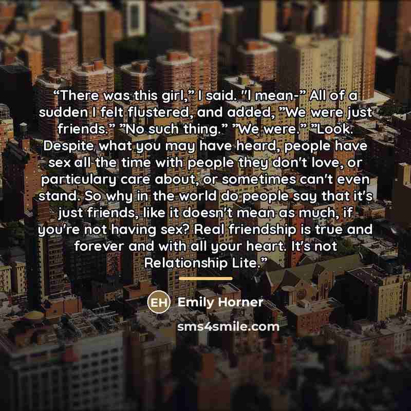 “There was this girl,” I said. "l mean-” All of a sudden I felt flustered, and added, ”We were just friends.” ”No such thing.” ”We were.” ”Look. Despite what you may have heard, people have sex all the time with people they don't love, or particulary care about, or sometimes can't even stand. So…” quote by Emily Horner