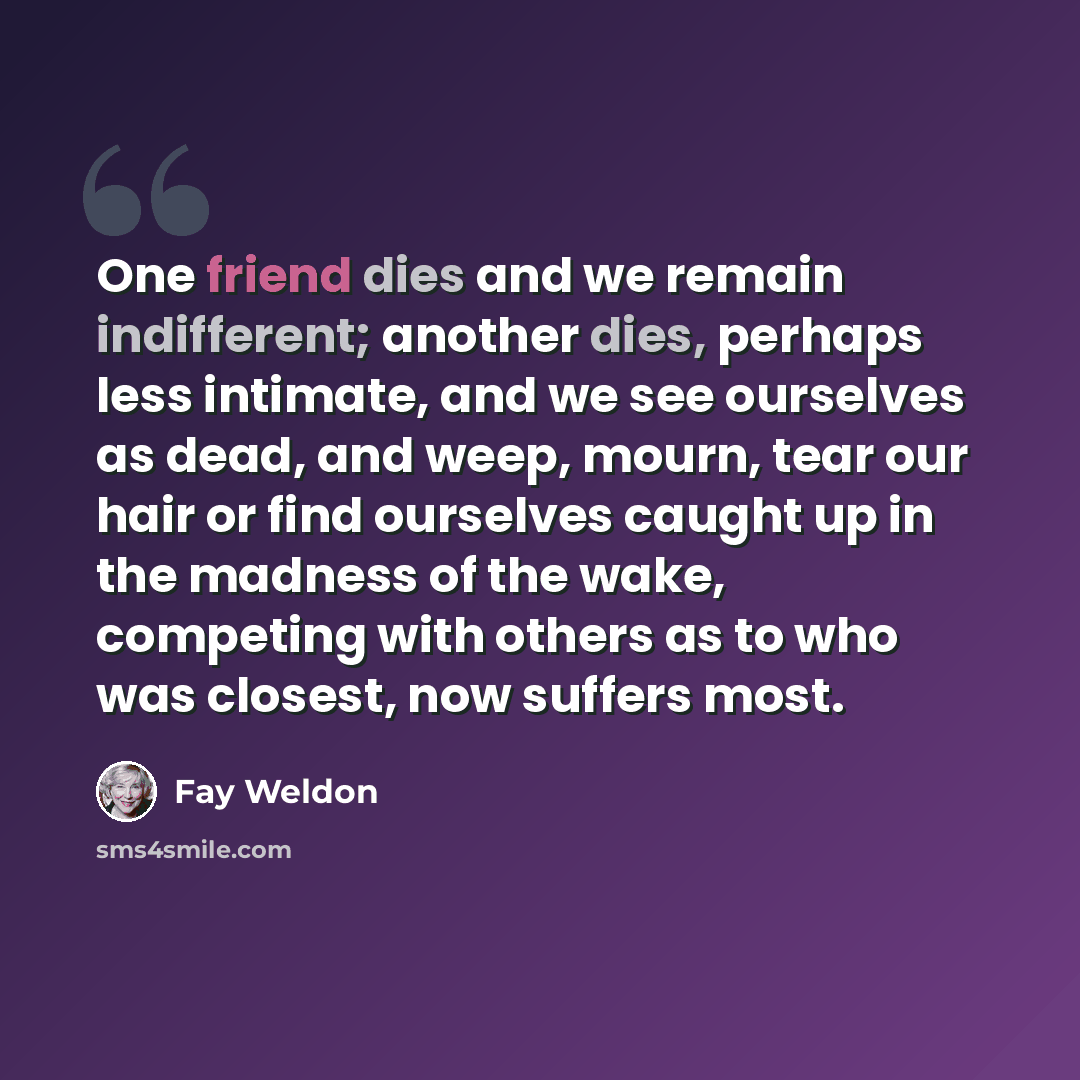 “One friend dies and we remain indifferent; another dies, perhaps less intimate, and we see ourselves as dead, and weep, mourn, tear our hair or find ourselves caught up in the madness of the wake, competing with others as to who was closest, now suffers most.” quote by Fay Weldon