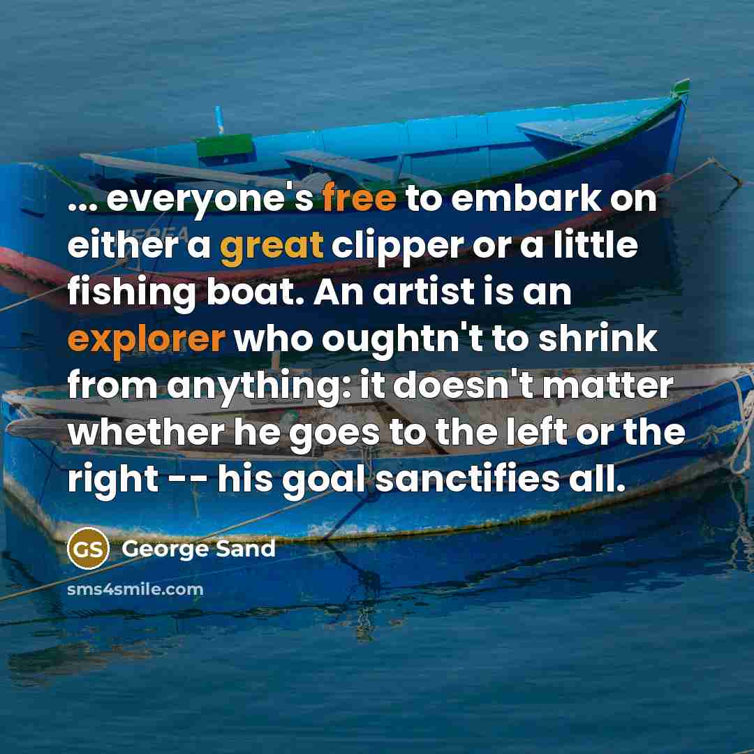 “... everyone's free to embark on either a great clipper or a little fishing boat. An artist is an explorer who oughtn't to shrink from anything: it doesn't matter whether he goes to the left or the right -- his goal sanctifies all.” quote by George Sand