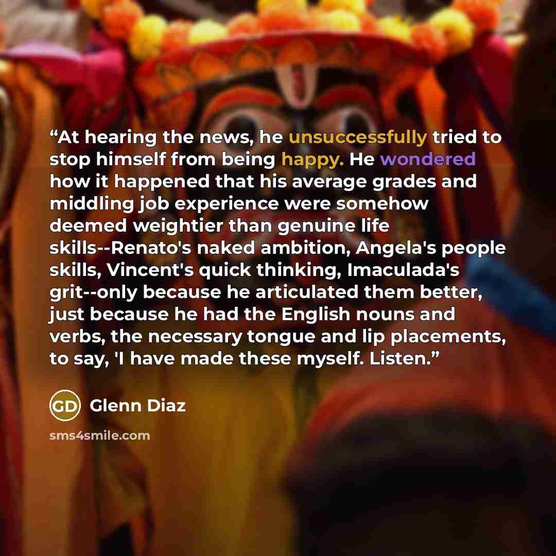 “At hearing the news, he unsuccessfully tried to stop himself from being happy. He wondered how it happened that his average grades and middling job experience were somehow deemed weightier than genuine life skills--Renato's naked ambition, Angela's people skills, Vincent's quick thinking…” quote by Glenn Diaz