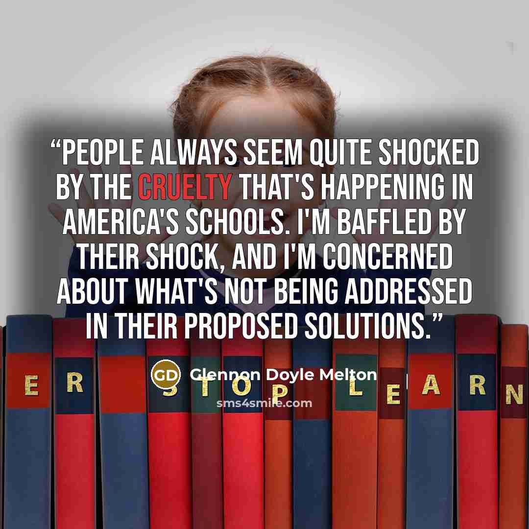 “People always seem quite shocked by the cruelty that's happening in America's schools. I'm baffled by their shock, and I'm concerned about what's not being addressed in their proposed solutions.” quote by Glennon Doyle Melton