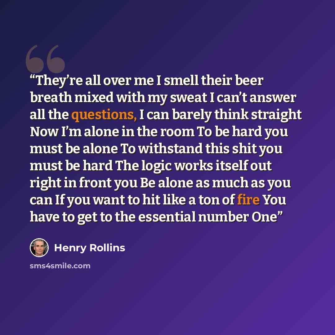 “They’re all over me I smell their beer breath mixed with my sweat I can’t answer all the questions, I can barely think straight Now I’m alone in the room To be hard you must be alone To withstand this shit you must be hard The logic works itself out right in front you Be alone as much as you can…” quote by Henry Rollins