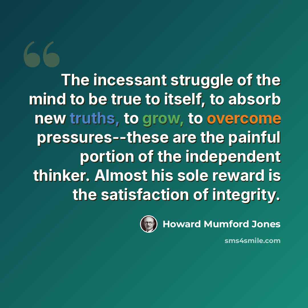 “The incessant struggle of the mind to be true to itself, to absorb new truths, to grow, to overcome pressures--these are the painful portion of the independent thinker. Almost his sole reward is the satisfaction of integrity.” quote by Howard Mumford Jones
