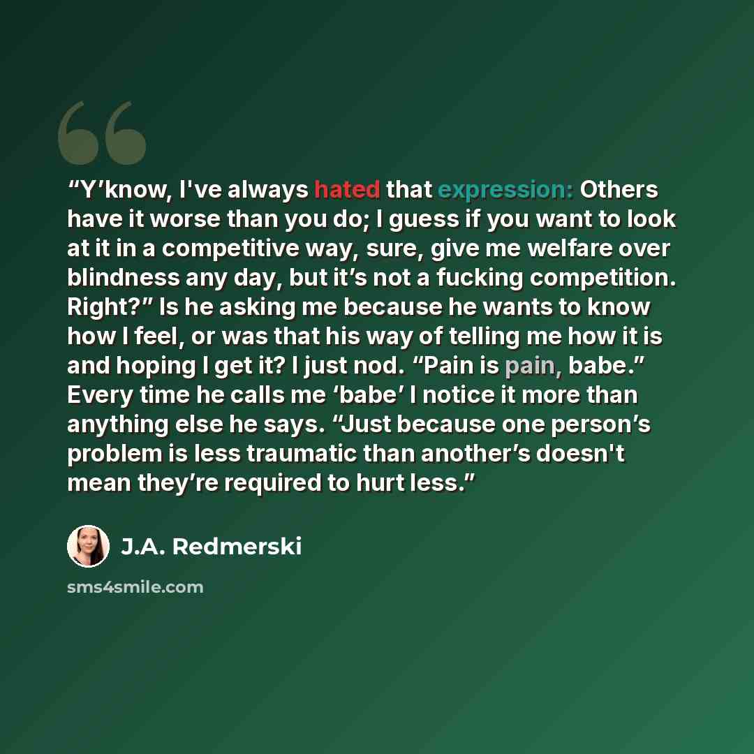 “Y’know, I've always hated that expression: Others have it worse than you do; I guess if you want to look at it in a competitive way, sure, give me welfare over blindness any day, but it’s not a fucking competition. Right?” Is he asking me because he wants to know how I feel, or was that his way of…” quote by J.A. Redmerski