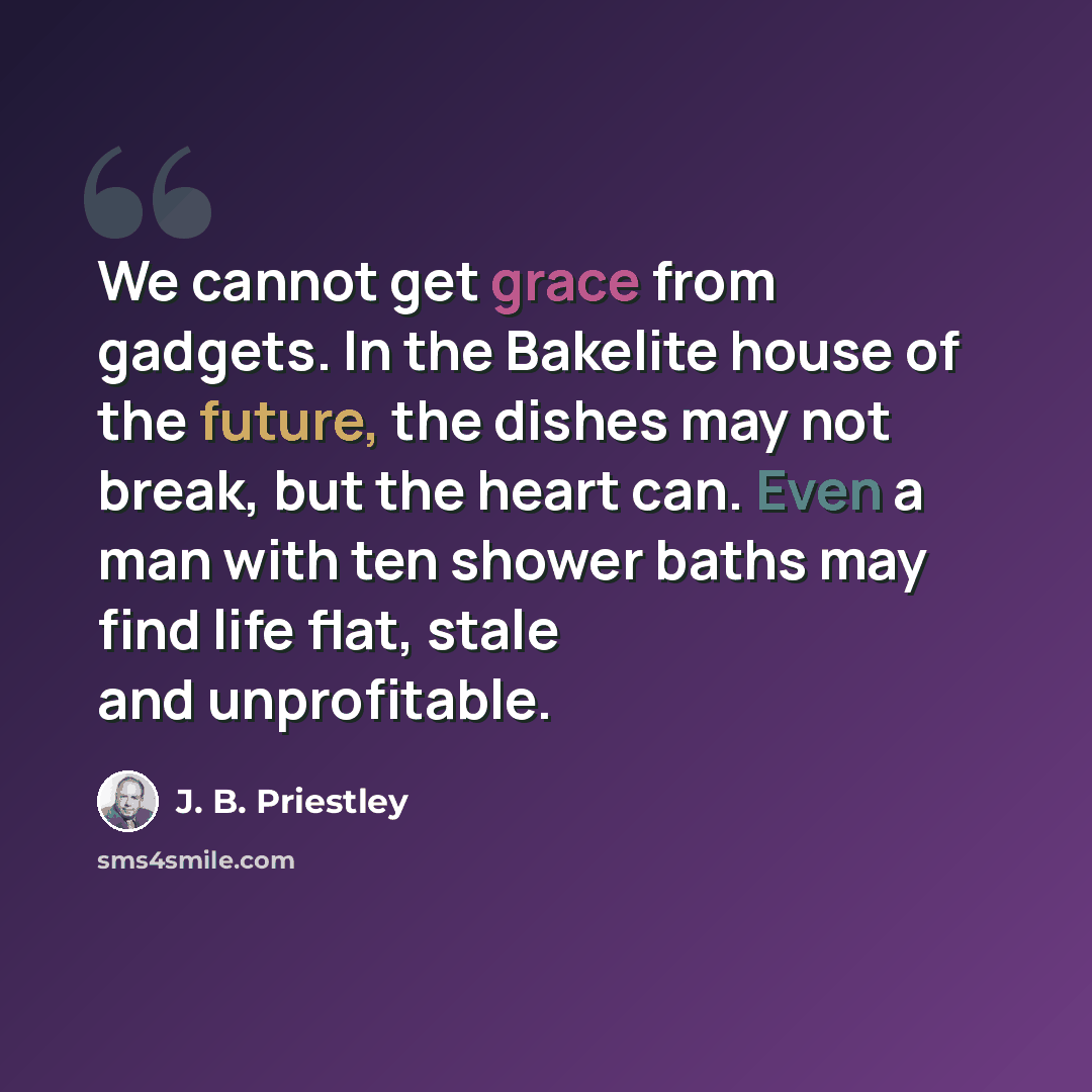“We cannot get grace from gadgets. In the Bakelite house of the future, the dishes may not break, but the heart can. Even a man with ten shower baths may find life flat, stale and unprofitable.” quote by J. B. Priestley