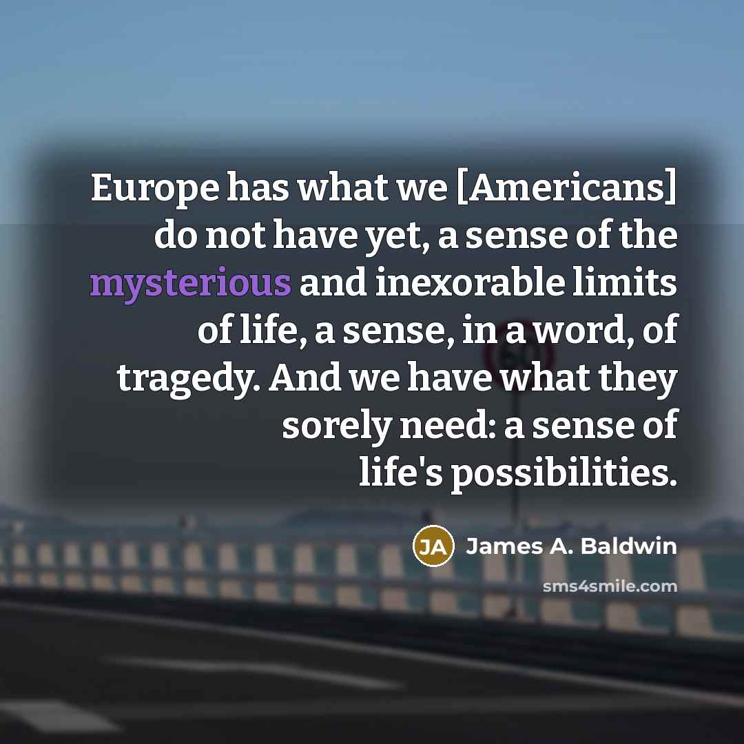 “Europe has what we [Americans] do not have yet, a sense of the mysterious and inexorable limits of life, a sense, in a word, of tragedy. And we have what they sorely need: a sense of life's possibilities.” quote by James A. Baldwin