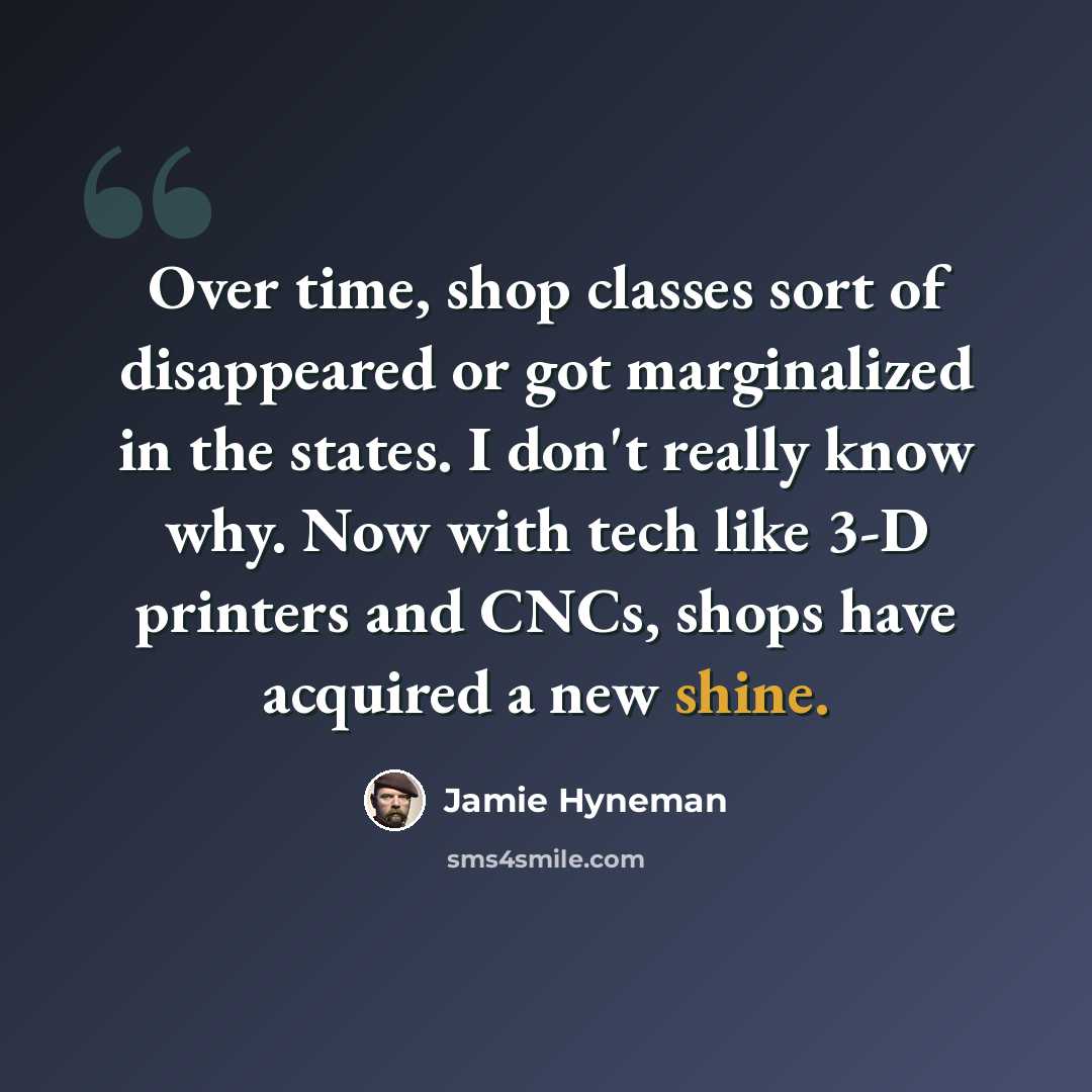 “Over time, shop classes sort of disappeared or got marginalized in the states. I don't really know why. Now with tech like 3-D printers and CNCs, shops have acquired a new shine.” quote by Jamie Hyneman