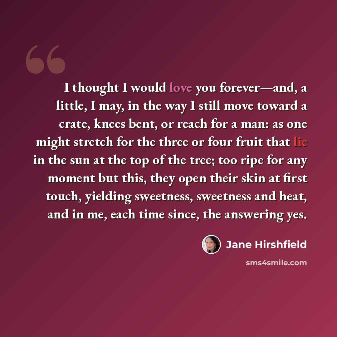 “I thought I would love you forever—and, a little, I may, in the way I still move toward a crate, knees bent, or reach for a man: as one might stretch for the three or four fruit that lie in the sun at the top of the tree; too ripe for any moment but this, they open their skin at first touch…” quote by Jane Hirshfield