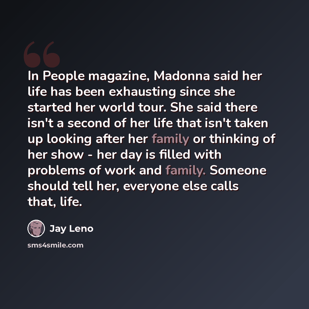 “In People magazine, Madonna said her life has been exhausting since she started her world tour. She said there isn't a second of her life that isn't taken up looking after her family or thinking of her show - her day is filled with problems of work and family. Someone should tell her, everyone…” quote by Jay Leno