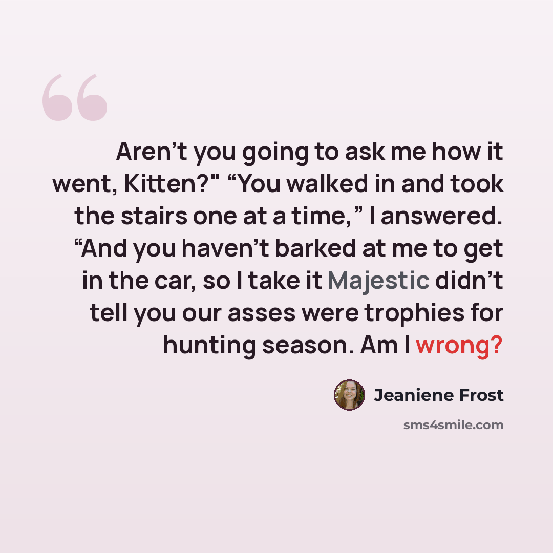 “Aren’t you going to ask me how it went, Kitten?" “You walked in and took the stairs one at a time,” I answered. “And you haven’t barked at me to get in the car, so I take it Majestic didn’t tell you our asses were trophies for hunting season. Am I wrong?” quote by Jeaniene Frost