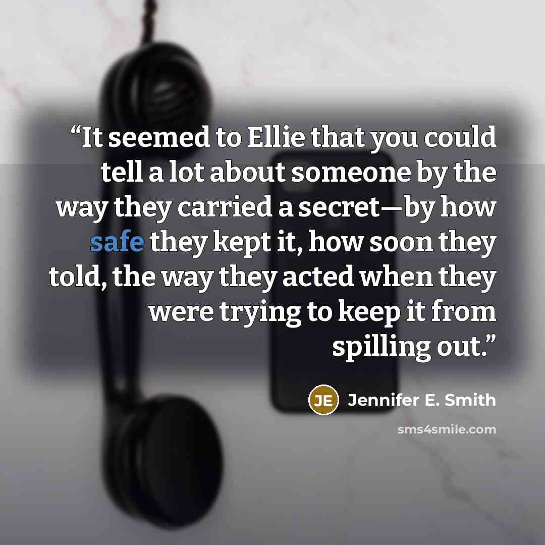 “It seemed to Ellie that you could tell a lot about someone by the way they carried a secret—by how safe they kept it, how soon they told, the way they acted when they were trying to keep it from spilling out.” quote by Jennifer E. Smith