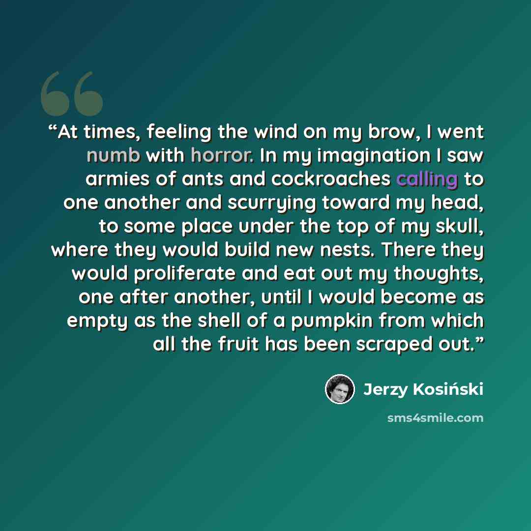 “At times, feeling the wind on my brow, I went numb with horror. In my imagination I saw armies of ants and cockroaches calling to one another and scurrying toward my head, to some place under the top of my skull, where they would build new nests. There they would proliferate and eat out my…” quote by Jerzy Kosiński