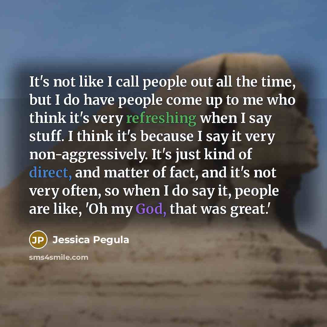 “It's not like I call people out all the time, but I do have people come up to me who think it's very refreshing when I say stuff. I think it's because I say it very non-aggressively. It's just kind of direct, and matter of fact, and it's not very often, so when I do say it, people are like, 'Oh my…” quote by Jessica Pegula