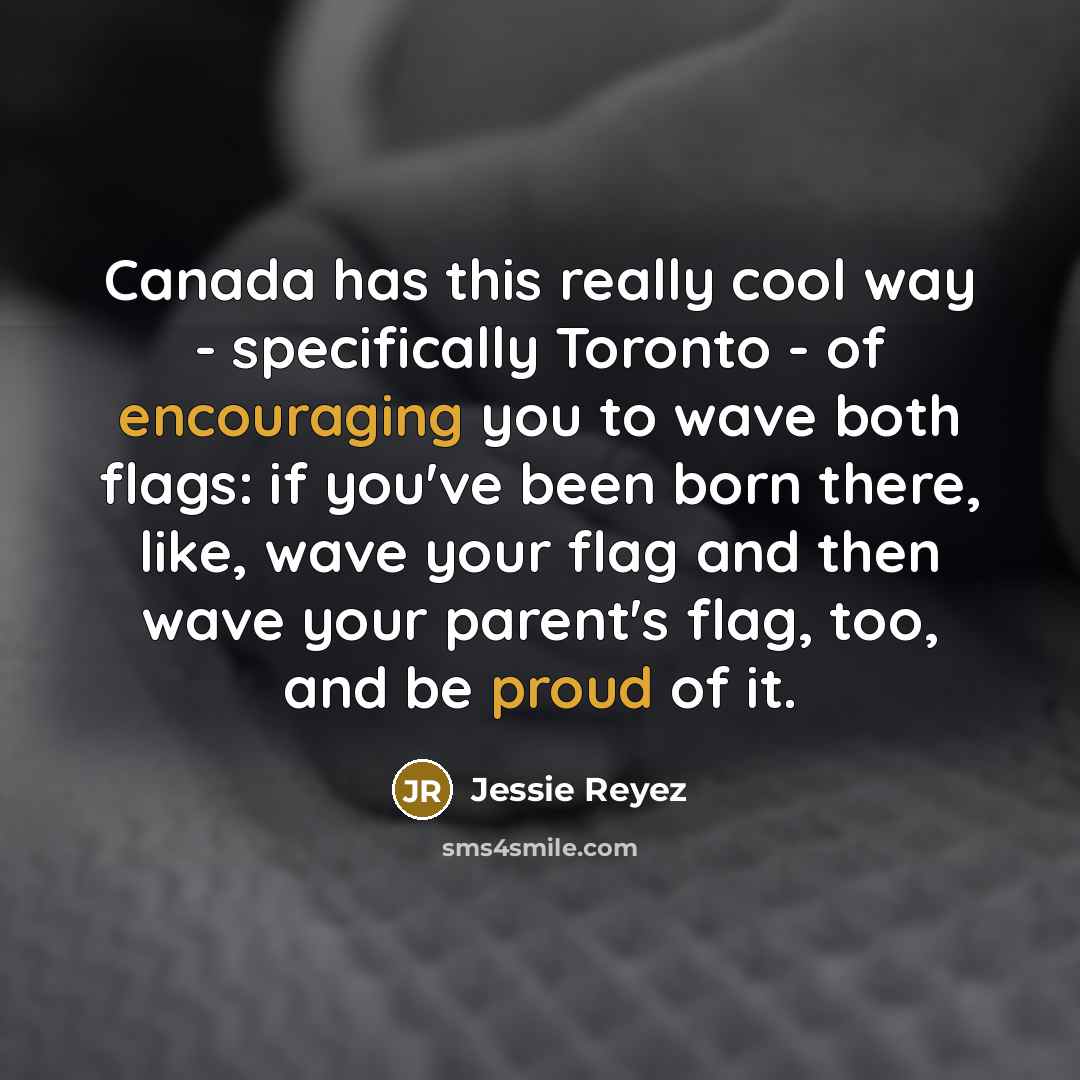 “Canada has this really cool way - specifically Toronto - of encouraging you to wave both flags: if you've been born there, like, wave your flag and then wave your parent's flag, too, and be proud of it.” quote by Jessie Reyez