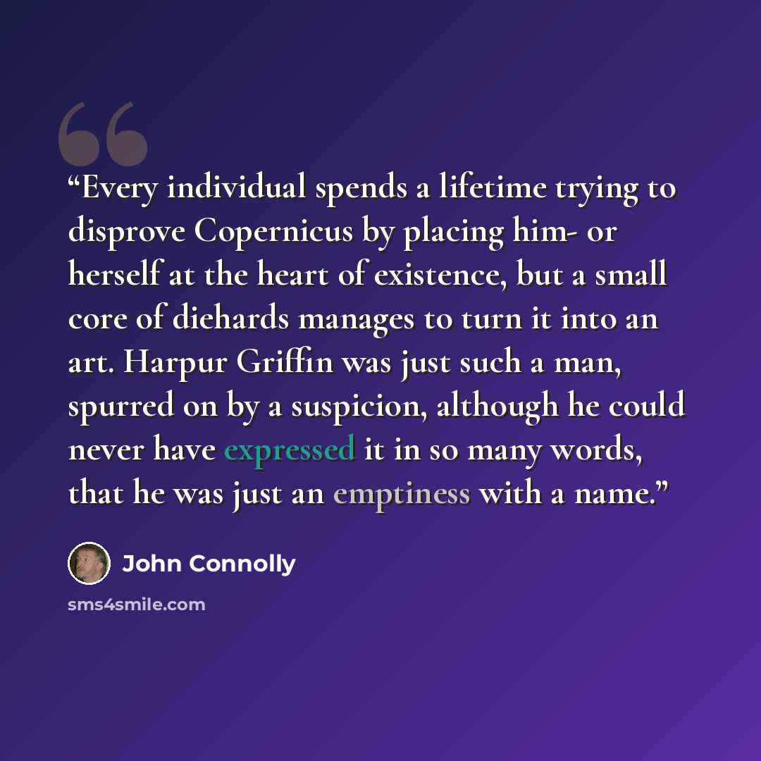 “Every individual spends a lifetime trying to disprove Copernicus by placing him- or herself at the heart of existence, but a small core of diehards manages to turn it into an art. Harpur Griffin was just such a man, spurred on by a suspicion, although he could never have expressed it in so many…” quote by John Connolly