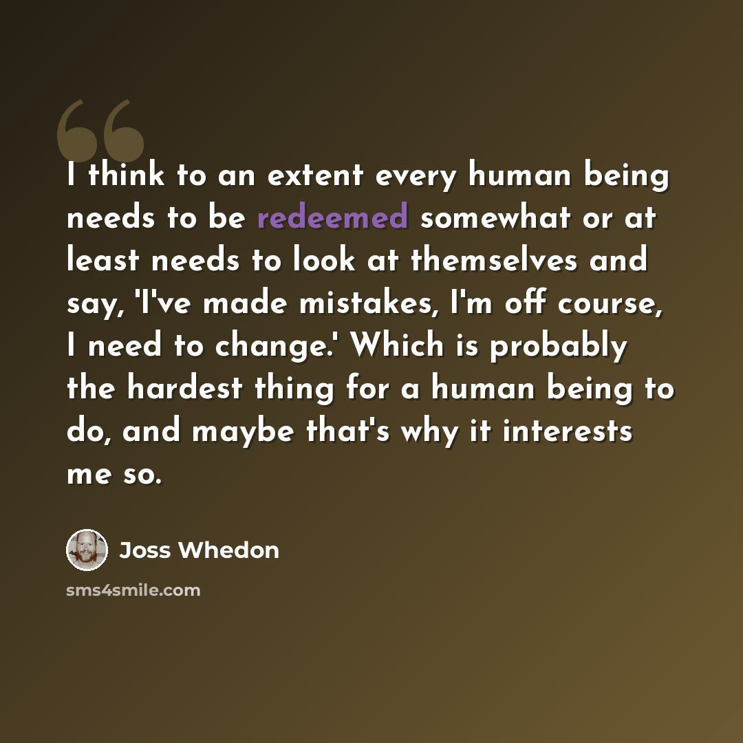 “I think to an extent every human being needs to be redeemed somewhat or at least needs to look at themselves and say, 'I've made mistakes, I'm off course, I need to change.' Which is probably the hardest thing for a human being to do, and maybe that's why it interests me so.” quote by Joss Whedon